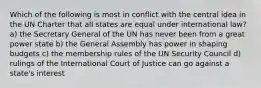 Which of the following is most in conflict with the central idea in the UN Charter that all states are equal under international law? a) the Secretary General of the UN has never been from a great power state b) the General Assembly has power in shaping budgets c) the membership rules of the UN Security Council d) rulings of the International Court of Justice can go against a state's interest