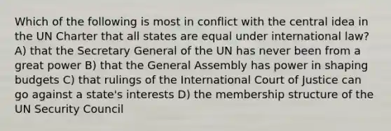 Which of the following is most in conflict with the central idea in the UN Charter that all states are equal under international law? A) that the Secretary General of the UN has never been from a great power B) that the General Assembly has power in shaping budgets C) that rulings of the International Court of Justice can go against a state's interests D) the membership structure of the UN Security Council