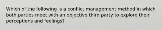 Which of the following is a conflict management method in which both parties meet with an objective third party to explore their perceptions and feelings?