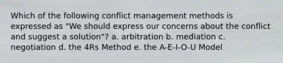 Which of the following conflict management methods is expressed as "We should express our concerns about the conflict and suggest a solution"? a. arbitration b. mediation c. negotiation d. the 4Rs Method e. the A-E-I-O-U Model