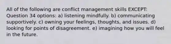 All of the following are conflict management skills EXCEPT: Question 34 options: a) listening mindfully. b) communicating supportively. c) owning your feelings, thoughts, and issues. d) looking for points of disagreement. e) imagining how you will feel in the future.