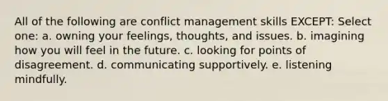 All of the following are conflict management skills EXCEPT: Select one: a. ​owning your feelings, thoughts, and issues. b. ​imagining how you will feel in the future. c. ​looking for points of disagreement. d. ​communicating supportively. e. ​listening mindfully.