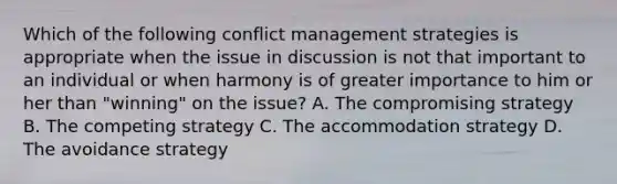 Which of the following conflict management strategies is appropriate when the issue in discussion is not that important to an individual or when harmony is of greater importance to him or her than "winning" on the issue? A. The compromising strategy B. The competing strategy C. The accommodation strategy D. The avoidance strategy