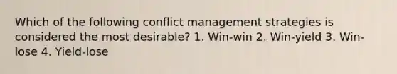 Which of the following conflict management strategies is considered the most desirable? 1. Win-win 2. Win-yield 3. Win-lose 4. Yield-lose