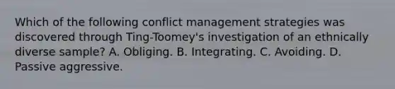 Which of the following conflict management strategies was discovered through Ting-Toomey's investigation of an ethnically diverse sample? A. Obliging. B. Integrating. C. Avoiding. D. Passive aggressive.