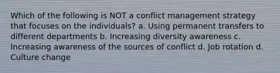 Which of the following is NOT a conflict management strategy that focuses on the individuals? a. Using permanent transfers to different departments b. Increasing diversity awareness c. Increasing awareness of the sources of conflict d. Job rotation d. Culture change