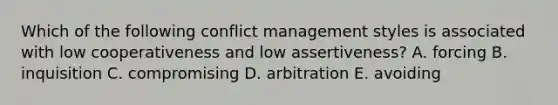 Which of the following conflict management styles is associated with low cooperativeness and low assertiveness? A. forcing B. inquisition C. compromising D. arbitration E. avoiding