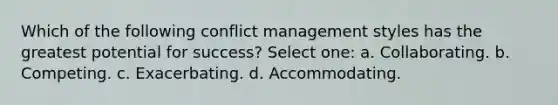 Which of the following conflict management styles has the greatest potential for success? Select one: a. Collaborating. b. Competing. c. Exacerbating. d. Accommodating.