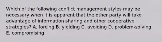 Which of the following conflict management styles may be necessary when it is apparent that the other party will take advantage of information sharing and other cooperative strategies? A. forcing B. yielding C. avoiding D. problem-solving E. compromising