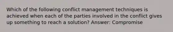 Which of the following conflict management techniques is achieved when each of the parties involved in the conflict gives up something to reach a solution? Answer: Compromise