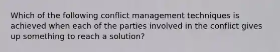 Which of the following conflict management techniques is achieved when each of the parties involved in the conflict gives up something to reach a solution?