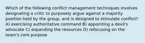 Which of the following conflict management techniques involves designating a critic to purposely argue against a majority position held by the group, and is designed to stimulate conflict? A) exercising authoritative command B) appointing a devil's advocate C) expanding the resources D) refocusing on the team's core purpose