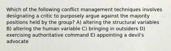 Which of the following conflict management techniques involves designating a critic to purposely argue against the majority positions held by the group? A) altering the structural variables B) altering the human variable C) bringing in outsiders D) exercising authoritative command E) appointing a devil's advocate