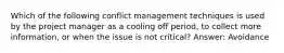 Which of the following conflict management techniques is used by the project manager as a cooling off period, to collect more information, or when the issue is not critical? Answer: Avoidance