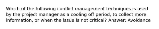 Which of the following conflict management techniques is used by the project manager as a cooling off period, to collect more information, or when the issue is not critical? Answer: Avoidance