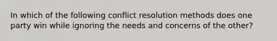 In which of the following conflict resolution methods does one party win while ignoring the needs and concerns of the other?