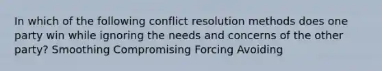 In which of the following conflict resolution methods does one party win while ignoring the needs and concerns of the other party? Smoothing Compromising Forcing Avoiding