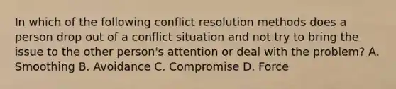 In which of the following conflict resolution methods does a person drop out of a conflict situation and not try to bring the issue to the other person's attention or deal with the problem? A. Smoothing B. Avoidance C. Compromise D. Force