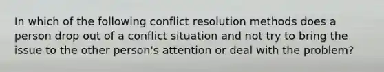 In which of the following conflict resolution methods does a person drop out of a conflict situation and not try to bring the issue to the other person's attention or deal with the problem?