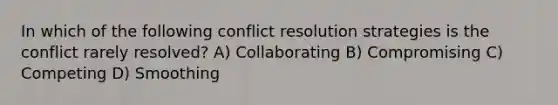 In which of the following <a href='https://www.questionai.com/knowledge/kfU17MLdjh-conflict-resolution' class='anchor-knowledge'>conflict resolution</a> strategies is the conflict rarely resolved? A) Collaborating B) Compromising C) Competing D) Smoothing