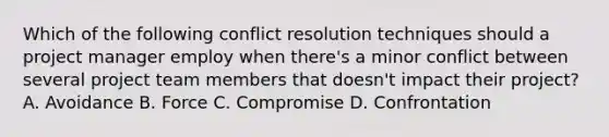 Which of the following conflict resolution techniques should a project manager employ when there's a minor conflict between several project team members that doesn't impact their project? A. Avoidance B. Force C. Compromise D. Confrontation