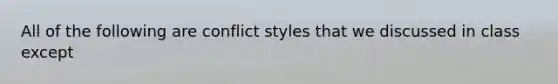 All of the following are conflict styles that we discussed in class except