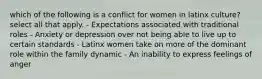 which of the following is a conflict for women in latinx culture? select all that apply. - Expectations associated with traditional roles - Anxiety or depression over not being able to live up to certain standards - Latinx women take on more of the dominant role within the family dynamic - An inability to express feelings of anger