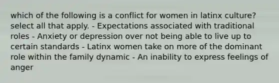 which of the following is a conflict for women in latinx culture? select all that apply. - Expectations associated with traditional roles - Anxiety or depression over not being able to live up to certain standards - Latinx women take on more of the dominant role within the family dynamic - An inability to express feelings of anger