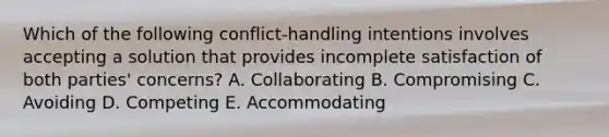 Which of the following conflict-handling intentions involves accepting a solution that provides incomplete satisfaction of both parties' concerns? A. Collaborating B. Compromising C. Avoiding D. Competing E. Accommodating