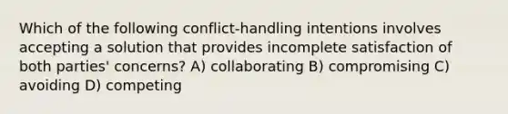 Which of the following conflict-handling intentions involves accepting a solution that provides incomplete satisfaction of both parties' concerns? A) collaborating B) compromising C) avoiding D) competing