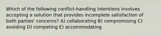 Which of the following conflict-handling intentions involves accepting a solution that provides incomplete satisfaction of both parties' concerns? A) collaborating B) compromising C) avoiding D) competing E) accommodating