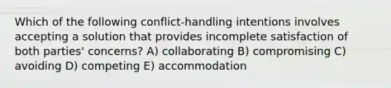 Which of the following conflict-handling intentions involves accepting a solution that provides incomplete satisfaction of both parties' concerns? A) collaborating B) compromising C) avoiding D) competing E) accommodation