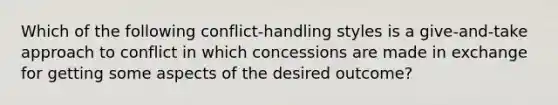 Which of the following conflict-handling styles is a give-and-take approach to conflict in which concessions are made in exchange for getting some aspects of the desired outcome?