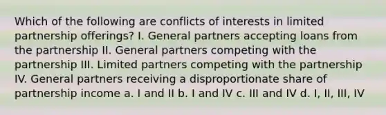 Which of the following are conflicts of interests in limited partnership offerings? I. General partners accepting loans from the partnership II. General partners competing with the partnership III. Limited partners competing with the partnership IV. General partners receiving a disproportionate share of partnership income a. I and II b. I and IV c. III and IV d. I, II, III, IV