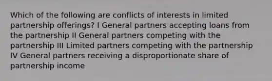 Which of the following are conflicts of interests in limited partnership offerings? I General partners accepting loans from the partnership II General partners competing with the partnership III Limited partners competing with the partnership IV General partners receiving a disproportionate share of partnership income