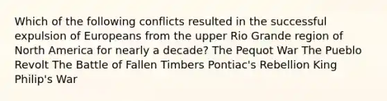 Which of the following conflicts resulted in the successful expulsion of Europeans from the upper Rio Grande region of North America for nearly a decade? The Pequot War The Pueblo Revolt The Battle of Fallen Timbers Pontiac's Rebellion King Philip's War