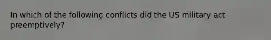 In which of the following conflicts did the US military act preemptively?