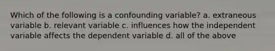 Which of the following is a confounding variable? a. extraneous variable b. relevant variable c. influences how the independent variable affects the dependent variable d. all of the above