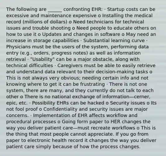 The following are ______ confronting EHR: · Startup costs can be excessive and maintenance expensive o Installing the medical record (millions of dollars) o Need technicians for technical issues and trouble shooting o Need people to educate others on how to use it o Updates and changes in software o May need an increase in storage capabilities · Substantial learning curve · Physicians must be the users of the system, performing data entry (e.g., orders, progress notes) as well as information retrieval · "Usability" can be a major obstacle, along with technical difficulties · Caregivers must be able to easily retrieve and understand data relevant to their decision-making tasks o This is not always very obvious; needing certain info and not knowing where to get it can be frustrating · There is not one system, there are many, and they currently do not talk to each other o There is no national exchange of information—cerner, epic, etc. · Possibility EHRs can be hacked o Security issues o Its not fool proof o Confidentiality and security issues are major concerns. · Implementation of EHR affects workflow and procedural processes o Going form paper to HER changes the way you deliver patient care—must recreate workflows o This is the thing that most people cannot appreciate. If you go from paper to electronic health record it changes the way you deliver patient care simply because of how the process changes.