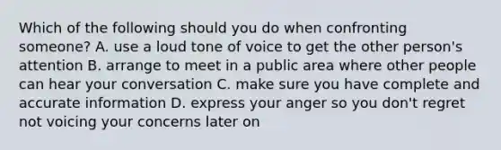 Which of the following should you do when confronting​ someone? A. use a loud tone of voice to get the other​ person's attention B. arrange to meet in a public area where other people can hear your conversation C. make sure you have complete and accurate information D. express your anger so you​ don't regret not voicing your concerns later on