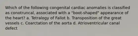 Which of the following congenital cardiac anomalies is classified as conotruncal, associated with a "boot-shaped" appearance of the heart? a. Tetralogy of Fallot b. Transposition of the great vessels c. Coarctation of the aorta d. Atrioventricular canal defect