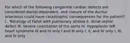 For which of the following congenital cardiac defects are considered ductal dependent, and closure of the ductus arteriosus could have catastrophic consequences for the patient? I.. Tetralogy of Fallot with pulmonary atresia II. Atrial septal defect III. Severe coarctation of the aorta IV. Hypoplastic left heart syndrome III and IV only I and III only I, II, and IV only I, III, and IV only