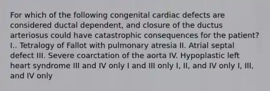 For which of the following congenital cardiac defects are considered ductal dependent, and closure of the ductus arteriosus could have catastrophic consequences for the patient? I.. Tetralogy of Fallot with pulmonary atresia II. Atrial septal defect III. Severe coarctation of the aorta IV. Hypoplastic left heart syndrome III and IV only I and III only I, II, and IV only I, III, and IV only