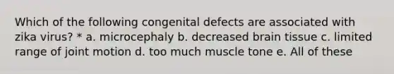 Which of the following congenital defects are associated with zika virus? * a. microcephaly b. decreased brain tissue c. limited range of joint motion d. too much muscle tone e. All of these