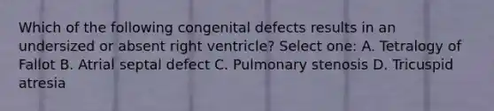 Which of the following congenital defects results in an undersized or absent right ventricle? Select one: A. Tetralogy of Fallot B. Atrial septal defect C. Pulmonary stenosis D. Tricuspid atresia