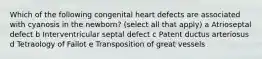 Which of the following congenital heart defects are associated with cyanosis in the newborn? (select all that apply) a Atrioseptal defect b Interventricular septal defect c Patent ductus arteriosus d Tetraology of Fallot e Transposition of great vessels