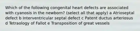 Which of the following congenital heart defects are associated with cyanosis in the newborn? (select all that apply) a Atrioseptal defect b Interventricular septal defect c Patent ductus arteriosus d Tetraology of Fallot e Transposition of great vessels