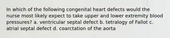 In which of the following congenital heart defects would the nurse most likely expect to take upper and lower extremity blood pressures? a. ventricular septal defect b. tetralogy of Fallot c. atrial septal defect d. coarctation of the aorta