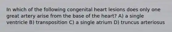 In which of the following congenital heart lesions does only one great artery arise from the base of the heart? A) a single ventricle B) transposition C) a single atrium D) truncus arteriosus