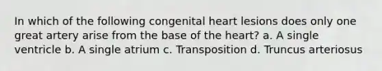 In which of the following congenital heart lesions does only one great artery arise from the base of the heart? a. A single ventricle b. A single atrium c. Transposition d. Truncus arteriosus